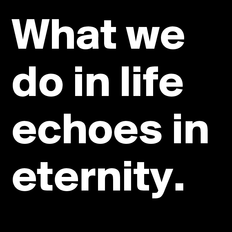 What we do in life echoes in eternity. 