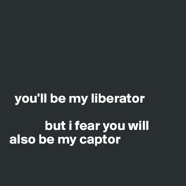 





  you'll be my liberator 

             but i fear you will also be my captor

