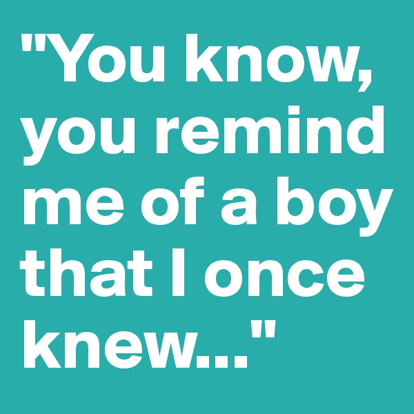 "You know, you remind me of a boy that I once knew..."