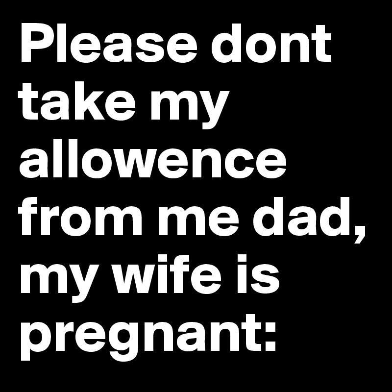Please dont take my allowence from me dad, my wife is pregnant: