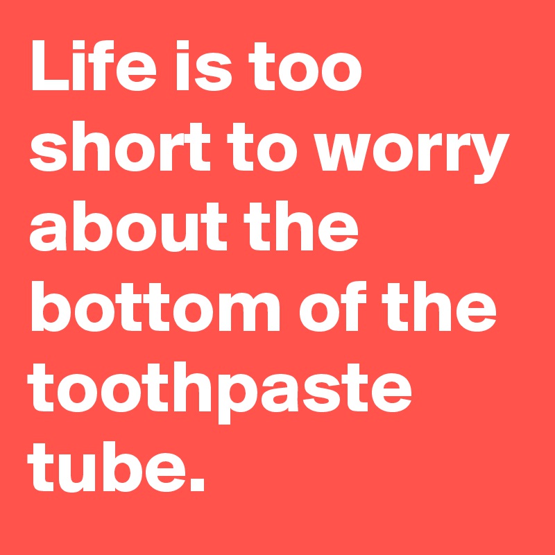 Life is too short to worry about the bottom of the toothpaste tube. 