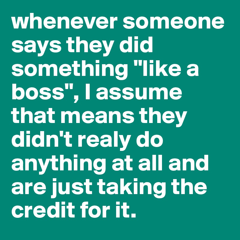 whenever someone says they did something "like a boss", I assume that means they didn't realy do anything at all and are just taking the credit for it.