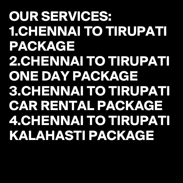 OUR SERVICES:
1.CHENNAI TO TIRUPATI PACKAGE
2.CHENNAI TO TIRUPATI ONE DAY PACKAGE
3.CHENNAI TO TIRUPATI CAR RENTAL PACKAGE
4.CHENNAI TO TIRUPATI KALAHASTI PACKAGE

