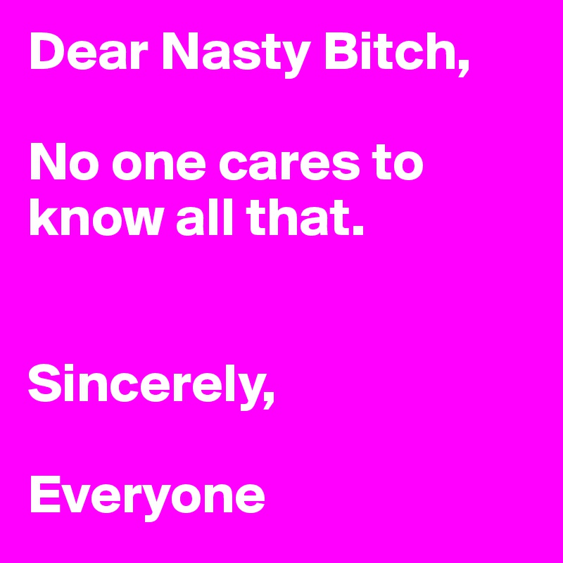 Dear Nasty Bitch, 

No one cares to know all that. 


Sincerely,

Everyone