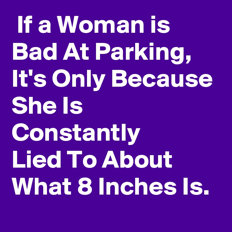  If a Woman is 
Bad At Parking,
It's Only Because
She Is Constantly
Lied To About
What 8 Inches Is.