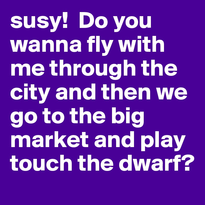 susy!  Do you wanna fly with me through the city and then we go to the big market and play touch the dwarf?