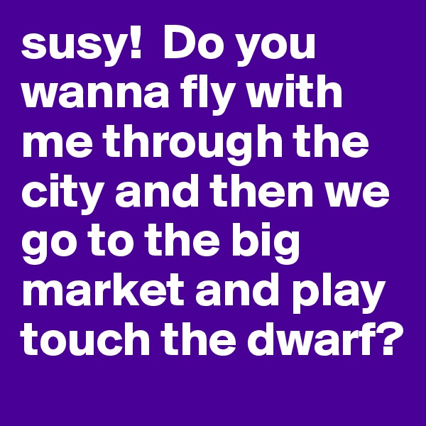 susy!  Do you wanna fly with me through the city and then we go to the big market and play touch the dwarf?