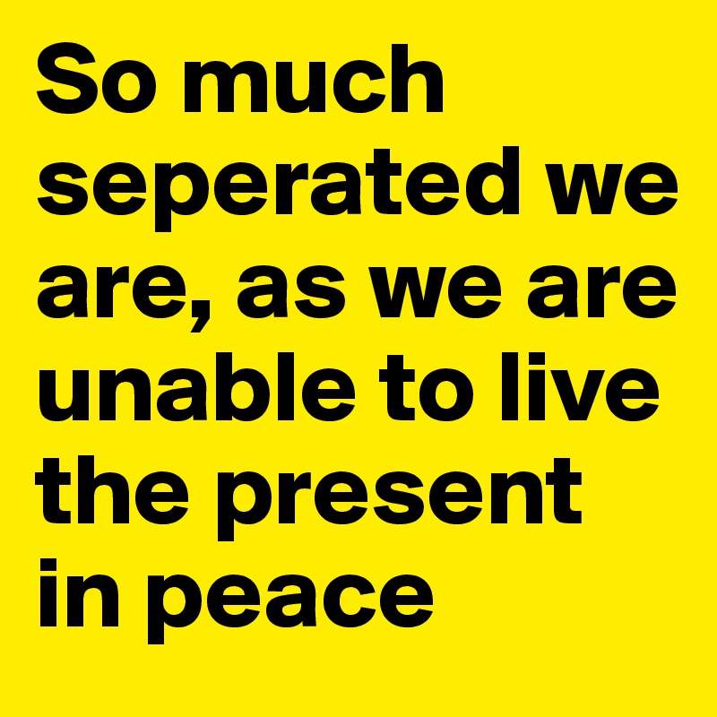 So much seperated we are, as we are unable to live the present in peace 