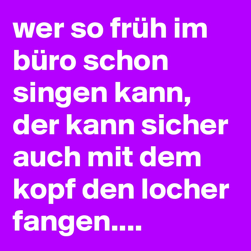 wer so früh im büro schon singen kann,
der kann sicher auch mit dem kopf den locher fangen....