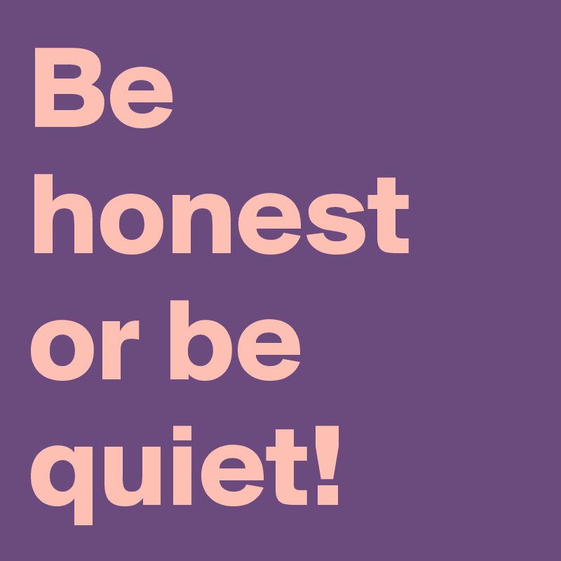 Be honest or be quiet!