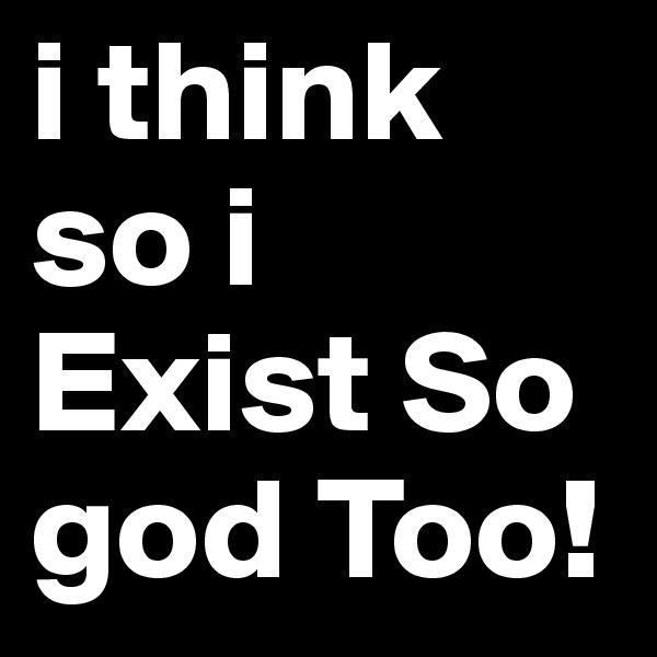 i think so i Exist So god Too!