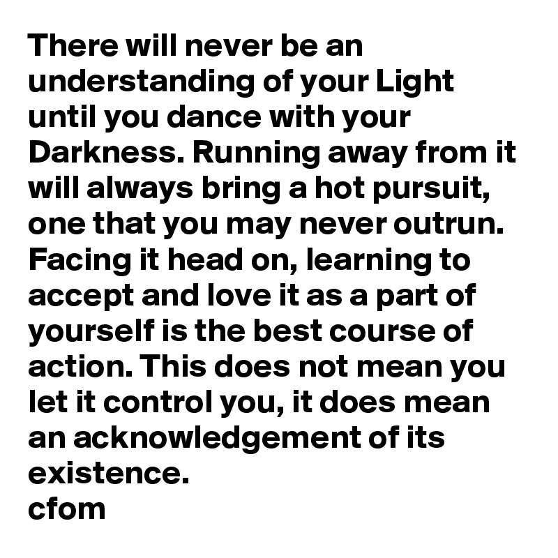 There will never be an understanding of your Light until you dance with your Darkness. Running away from it will always bring a hot pursuit, one that you may never outrun. Facing it head on, learning to accept and love it as a part of yourself is the best course of action. This does not mean you let it control you, it does mean an acknowledgement of its existence. 
cfom