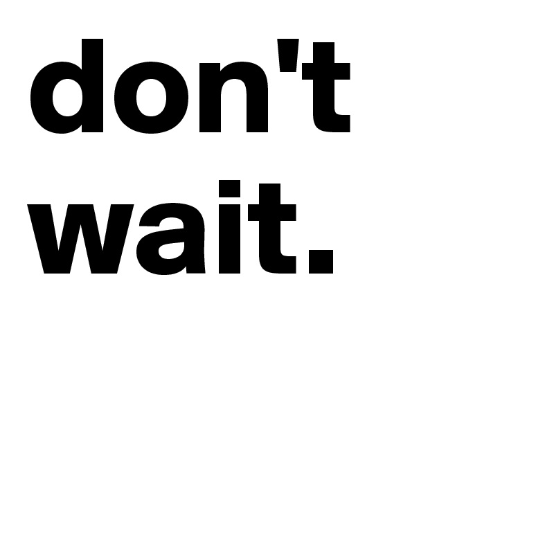 don't 
wait. 