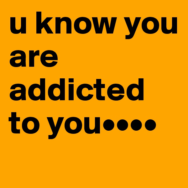 u know you are addicted to you••••
