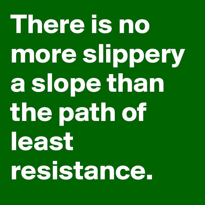 There is no more slippery a slope than the path of least resistance ...