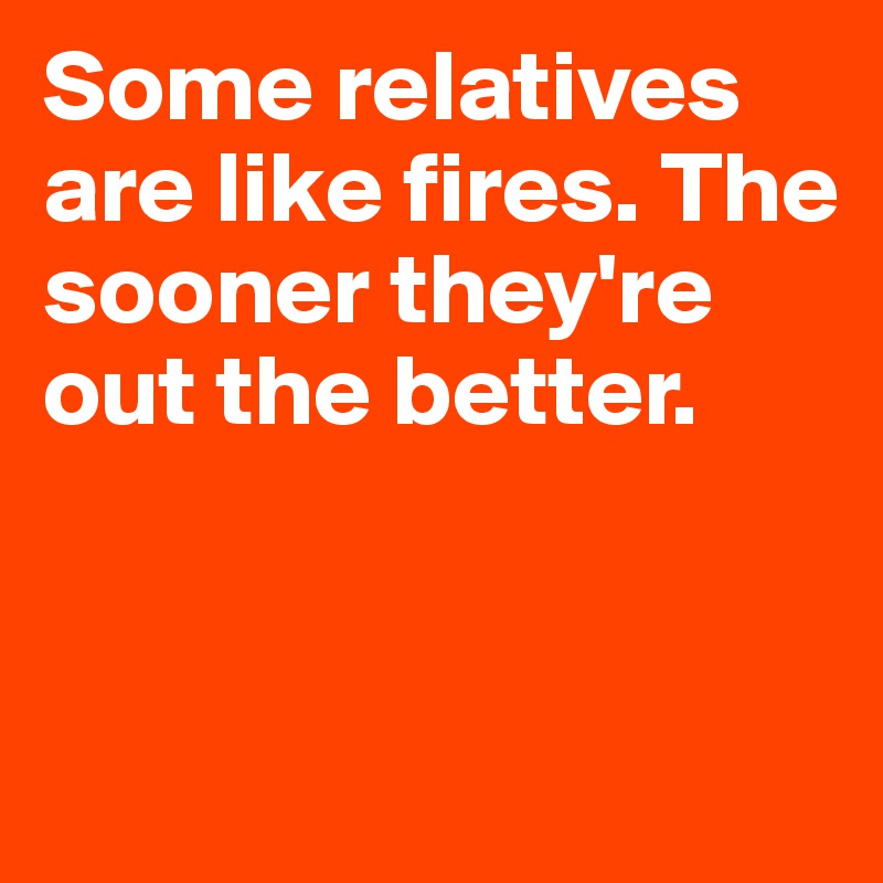 Some relatives are like fires. The sooner they're out the better.


