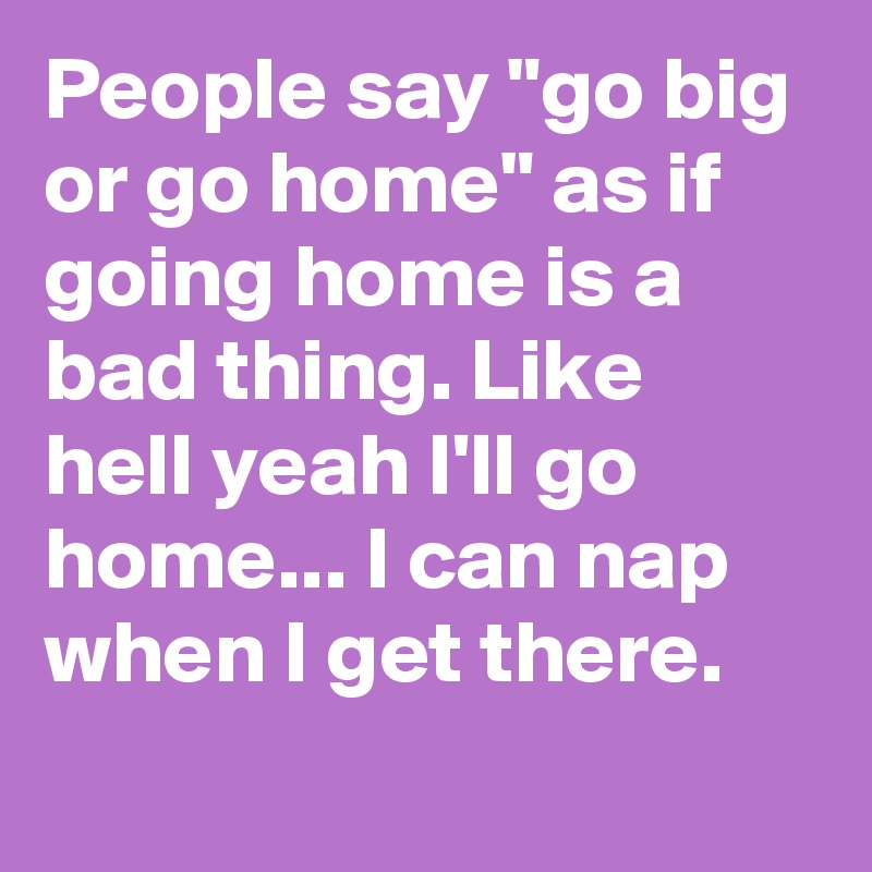 https://cdn.boldomatic.com/content/post/66odDw/People-say-go-big-or-go-home-as-if-going-home-is-a?size=800