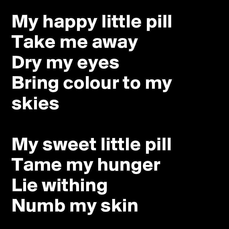 My happy little pill
Take me away
Dry my eyes
Bring colour to my skies

My sweet little pill
Tame my hunger
Lie withing
Numb my skin