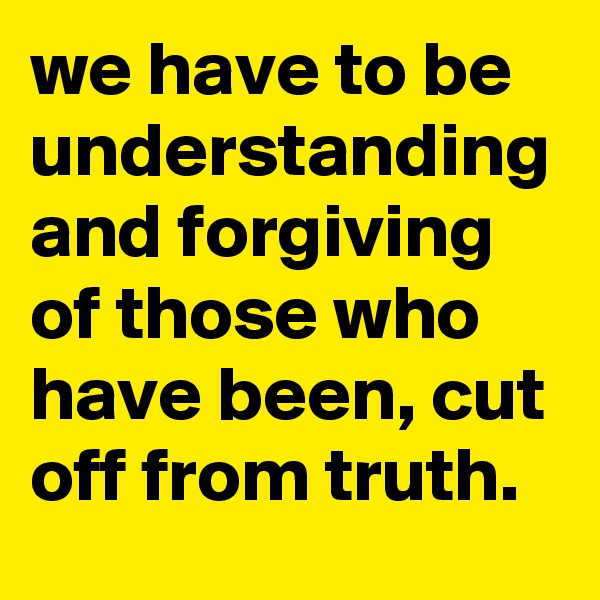 we have to be understanding and forgiving of those who have been, cut off from truth. 