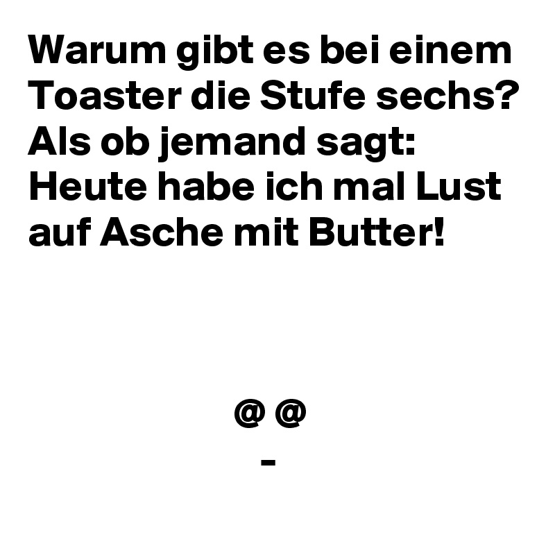 Warum gibt es bei einem Toaster die Stufe sechs? Als ob jemand sagt: Heute habe ich mal Lust auf Asche mit Butter!



                        @ @
                           -
