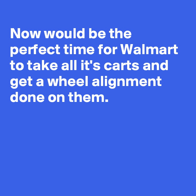 
Now would be the perfect time for Walmart to take all it's carts and get a wheel alignment done on them.





