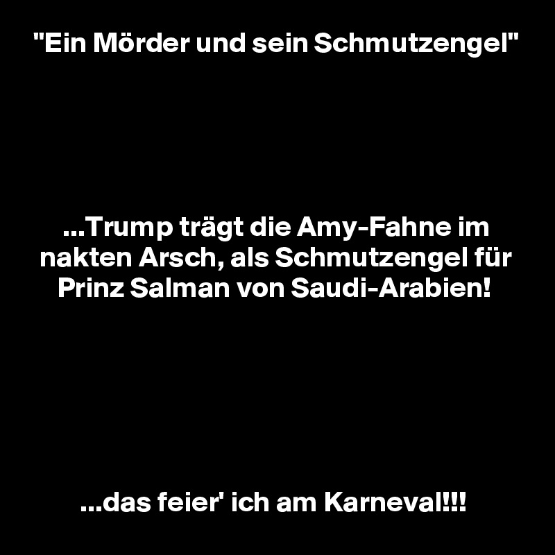  "Ein Mörder und sein Schmutzengel"





      ...Trump trägt die Amy-Fahne im
  nakten Arsch, als Schmutzengel für
     Prinz Salman von Saudi-Arabien!






         ...das feier' ich am Karneval!!!