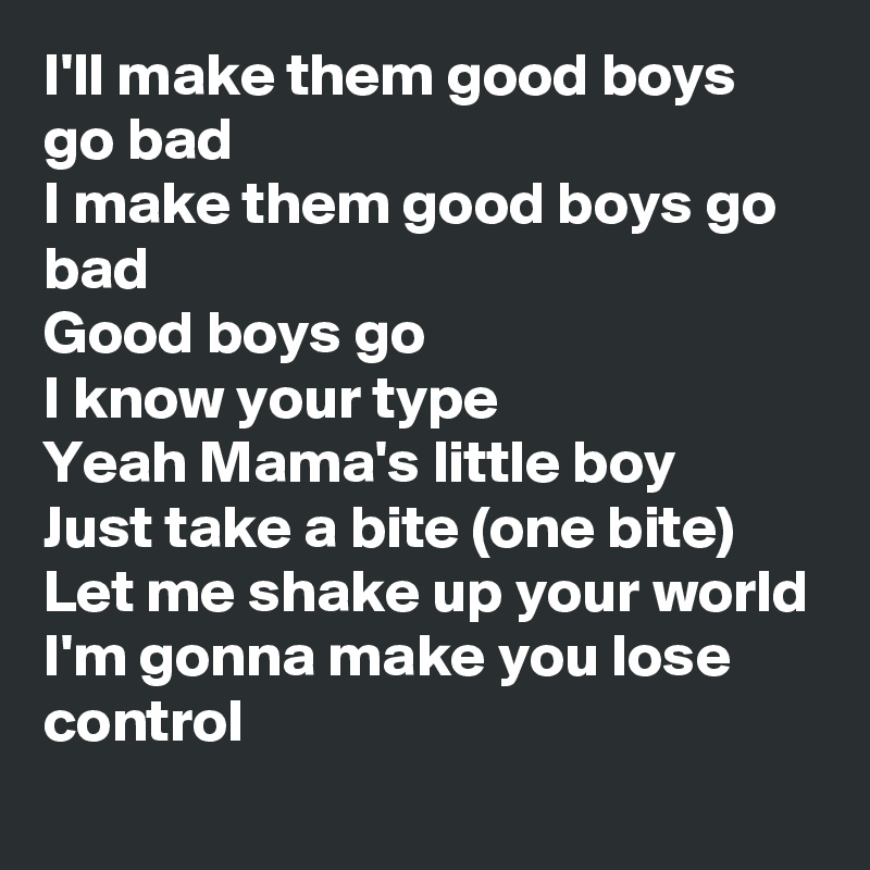 I'll make them good boys go bad
I make them good boys go bad
Good boys go
I know your type 
Yeah Mama's little boy
Just take a bite (one bite)
Let me shake up your world
I'm gonna make you lose control
