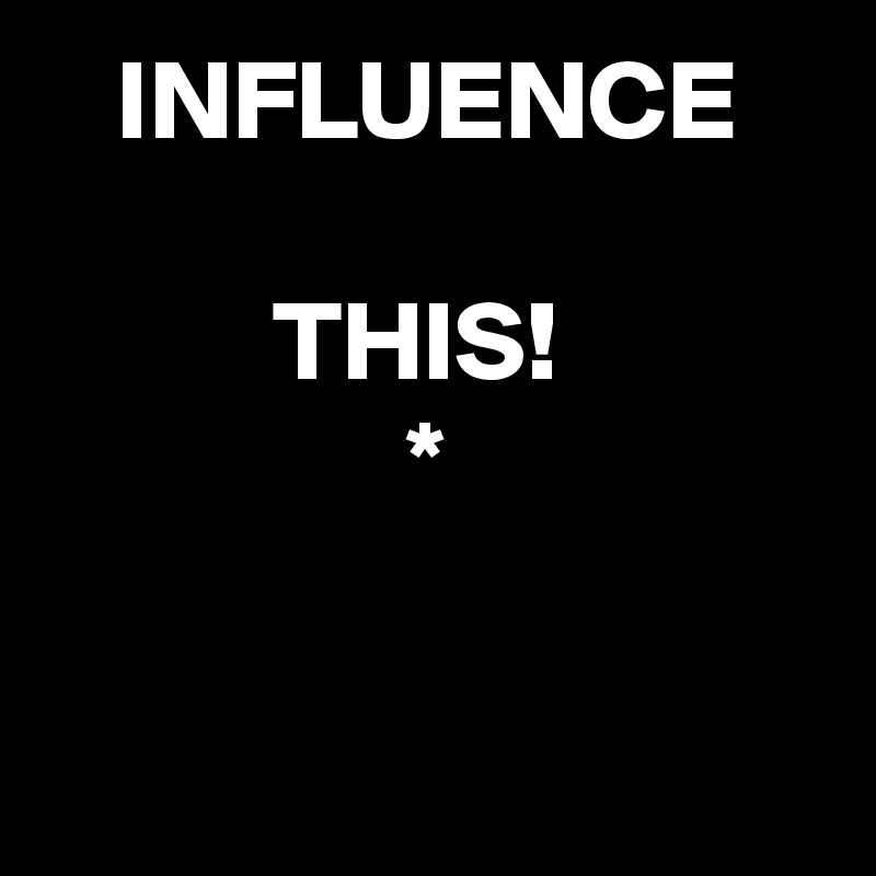   INFLUENCE   
                                            THIS!                            *                                                                    