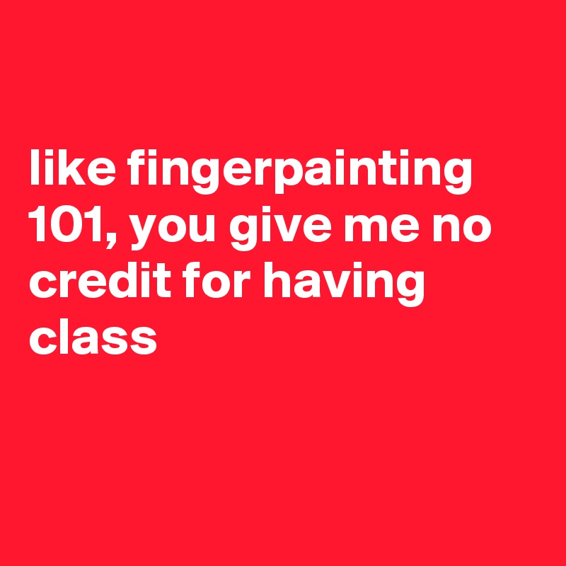 

like fingerpainting 101, you give me no credit for having class


