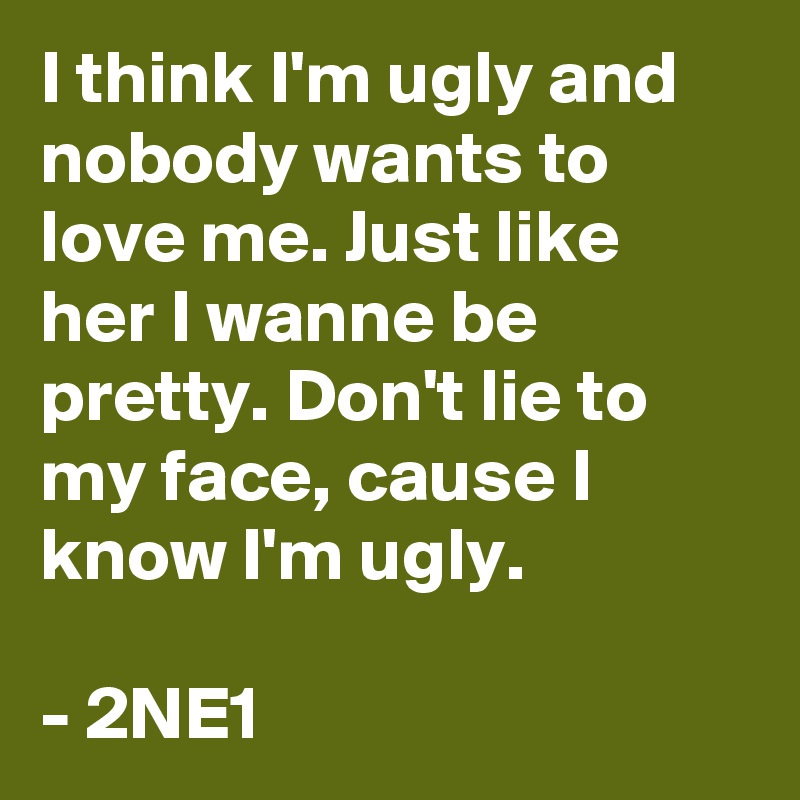 I think I'm ugly and nobody wants to love me. Just like her I wanne be pretty. Don't lie to my face, cause I know I'm ugly.

- 2NE1