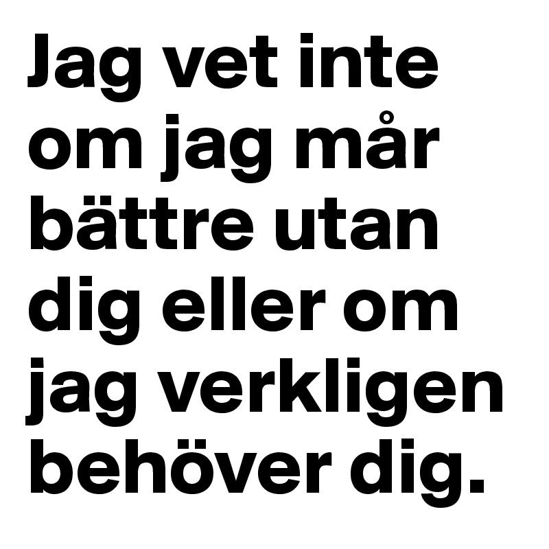 Jag vet inte om jag mår bättre utan dig eller om jag verkligen behöver dig.