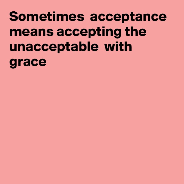 Sometimes  acceptance means accepting the unacceptable  with grace





