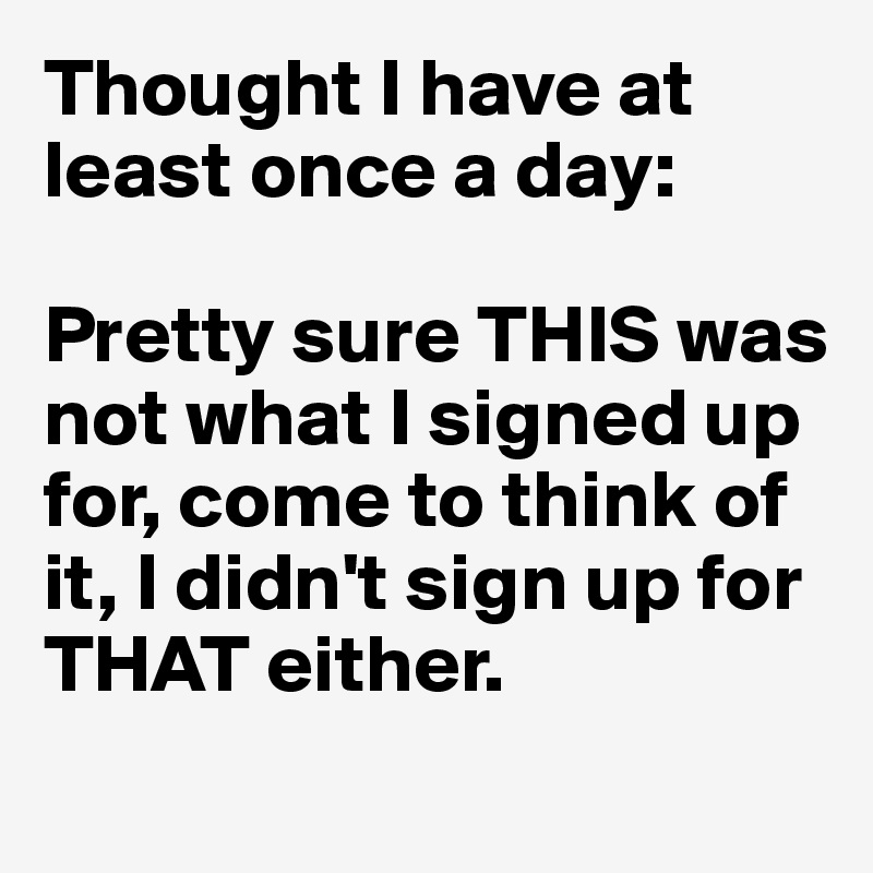 Thought I have at 
least once a day:

Pretty sure THIS was not what I signed up for, come to think of it, I didn't sign up for THAT either.

