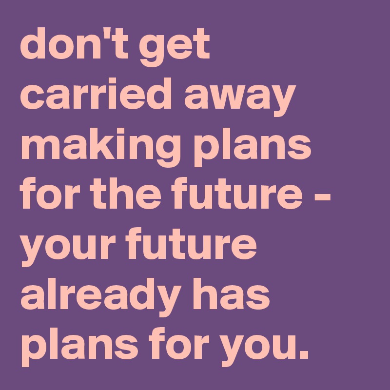 don't get carried away making plans for the future - your future already has plans for you.