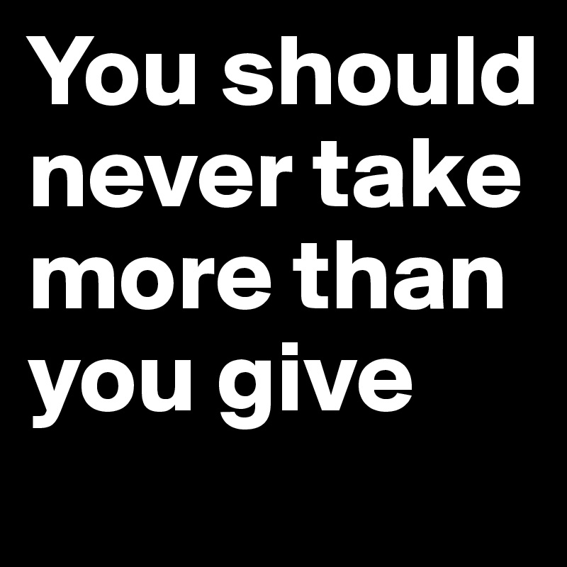 You should never take more than you give