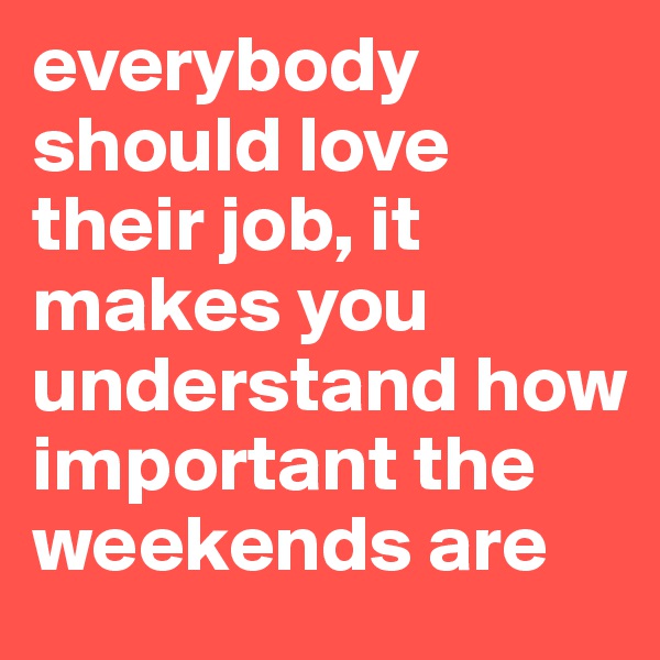 everybody should love their job, it makes you understand how important the weekends are