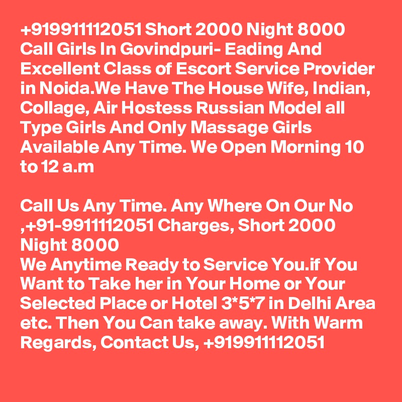 +919911112051 Short 2000 Night 8000 Call Girls In Govindpuri- Eading And Excellent Class of Escort Service Provider in Noida.We Have The House Wife, Indian, Collage, Air Hostess Russian Model all Type Girls And Only Massage Girls Available Any Time. We Open Morning 10 to 12 a.m

Call Us Any Time. Any Where On Our No ,+91-9911112051 Charges, Short 2000 Night 8000
We Anytime Ready to Service You.if You Want to Take her in Your Home or Your Selected Place or Hotel 3*5*7 in Delhi Area etc. Then You Can take away. With Warm Regards, Contact Us, +919911112051