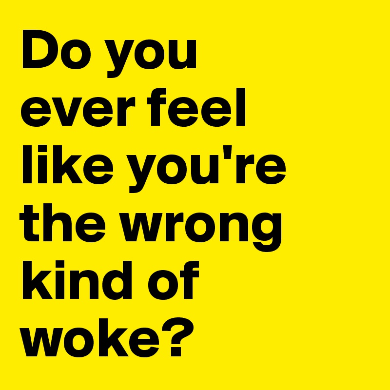 Do you 
ever feel 
like you're the wrong kind of woke?