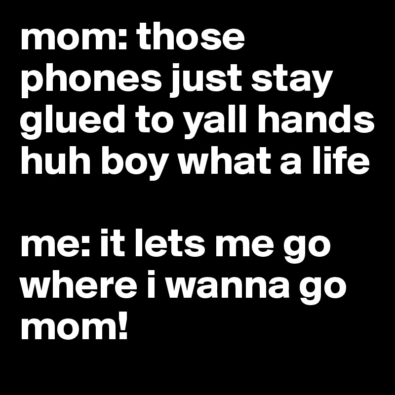 mom: those phones just stay glued to yall hands huh boy what a life

me: it lets me go where i wanna go mom!