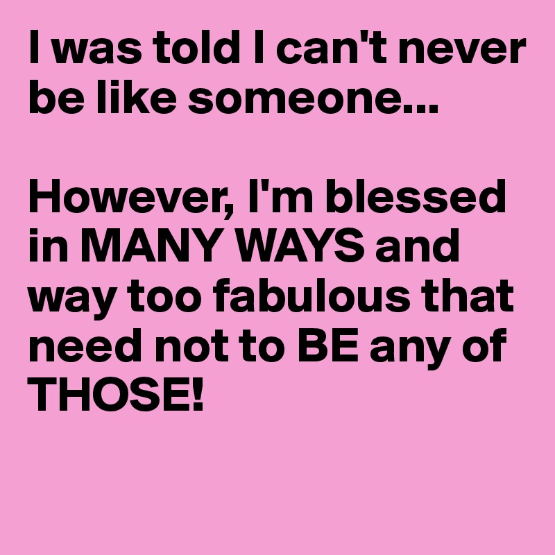 I was told I can't never be like someone...

However, I'm blessed in MANY WAYS and way too fabulous that need not to BE any of THOSE! 
