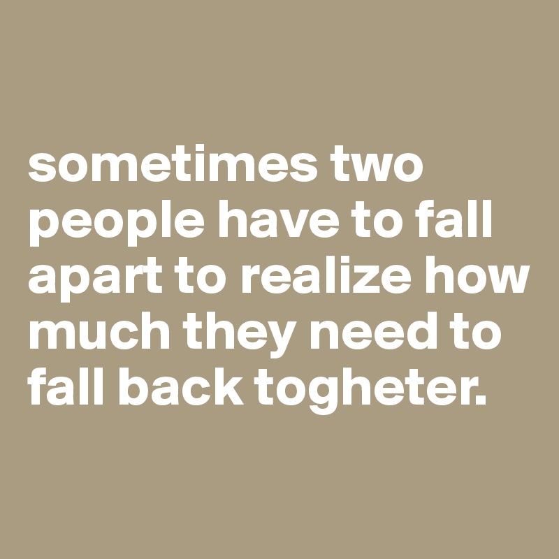 

sometimes two people have to fall apart to realize how much they need to fall back togheter.
