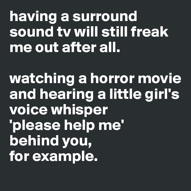 having a surround sound tv will still freak me out after all. 

watching a horror movie and hearing a little girl's voice whisper 
'please help me' 
behind you, 
for example. 