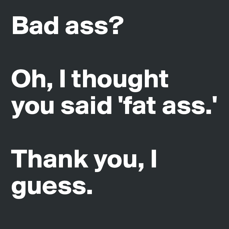 Bad ass?

Oh, I thought you said 'fat ass.'

Thank you, I guess.