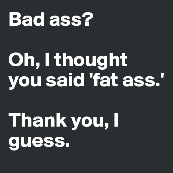 Bad ass?

Oh, I thought you said 'fat ass.'

Thank you, I guess.