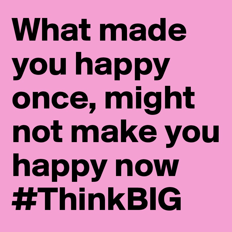 What made you happy once, might not make you happy now
#ThinkBIG