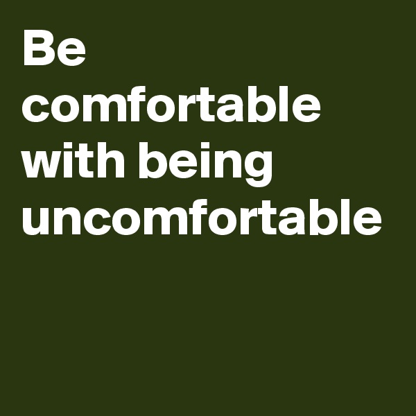 Be comfortable with being uncomfortable