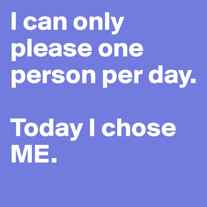 I can only please one person per day. 

Today I chose ME.
