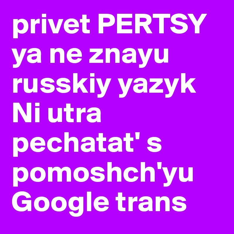 privet PERTSY ya ne znayu russkiy yazyk Ni utra pechatat' s pomoshch'yu Google trans