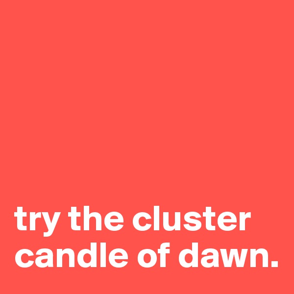 




try the cluster candle of dawn.