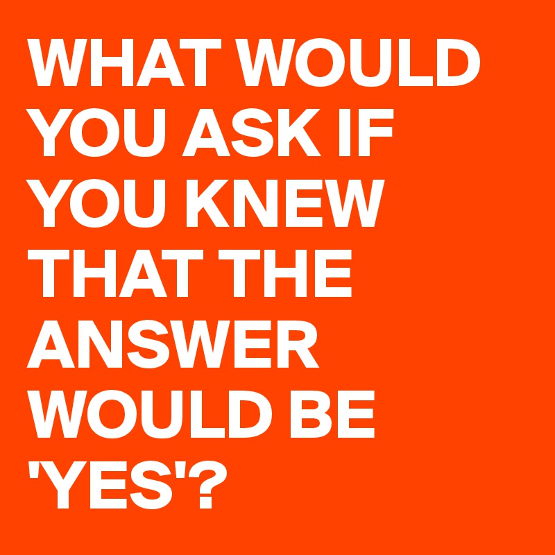 WHAT WOULD YOU ASK IF YOU KNEW THAT THE ANSWER WOULD BE 'YES'? - Post ...